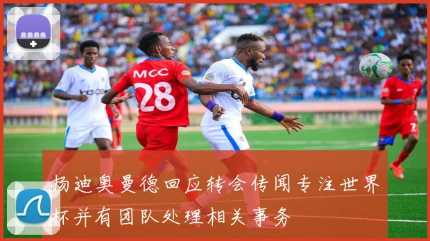 扬迪奥曼德回应转会传闻专注世界杯并有团队处理相关事务