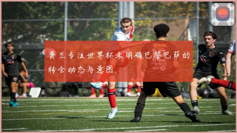 费兰专注世界杯未明确巴黎巴萨的转会动态与意图