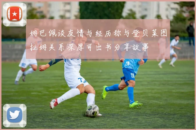 姆巴佩谈友情与经历称与登贝莱图拉姆关系深厚可出书分享故事