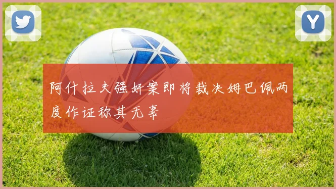 阿什拉夫强奸案即将裁决姆巴佩两度作证称其无辜