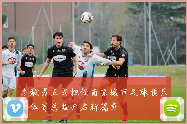 李毅男正式担任南京城市足球俱乐部体育总监开启新篇章