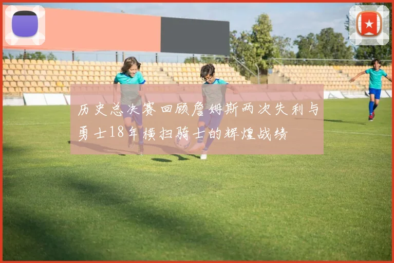 历史总决赛回顾詹姆斯两次失利与勇士18年横扫骑士的辉煌战绩