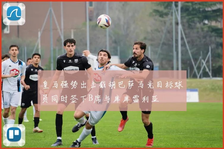 皇马强势出击截胡巴萨马竞目标球员同时签下B席与库库雷利亚
