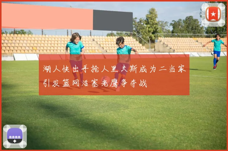 湖人快出手抢人里夫斯成为二当家引发篮网活塞老鹰争夺战