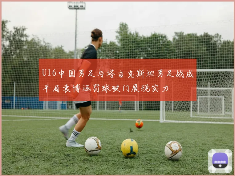 U16中国男足与塔吉克斯坦男足战成平局袁博涵罚球破门展现实力