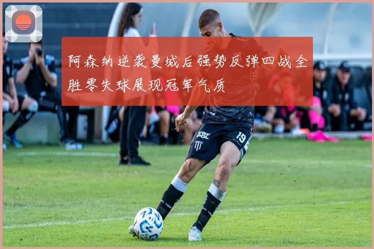 阿森纳逆袭曼城后强势反弹四战全胜零失球展现冠军气质