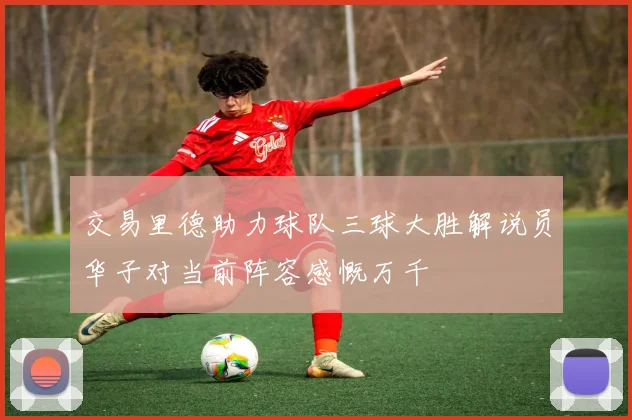 交易里德助力球队三球大胜解说员华子对当前阵容感慨万千