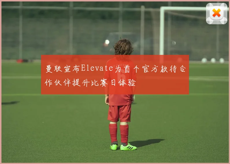 曼联宣布Elevate为首个官方款待合作伙伴提升比赛日体验