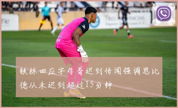 铁林回应字母哥迟到传闻强调恩比德从未迟到超过15分钟